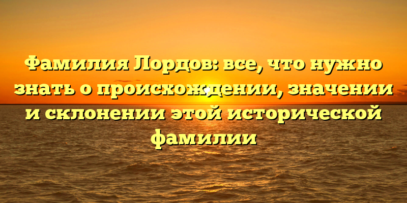 Фамилия Лордов: все, что нужно знать о происхождении, значении и склонении этой исторической фамилии