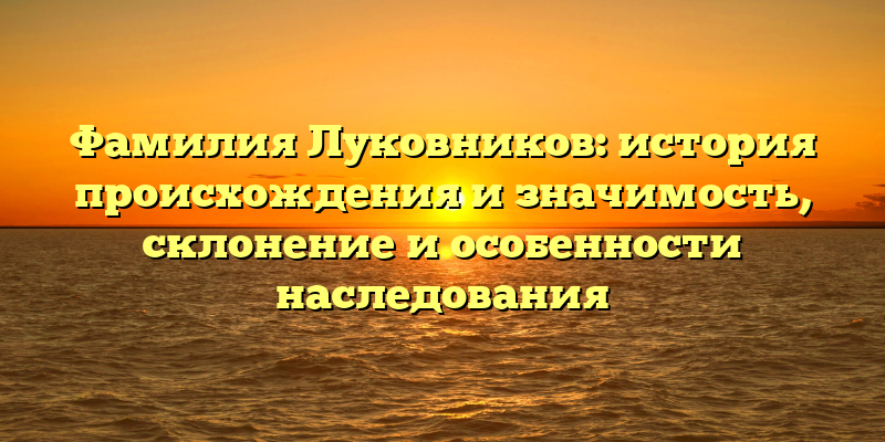 Фамилия Луковников: история происхождения и значимость, склонение и особенности наследования