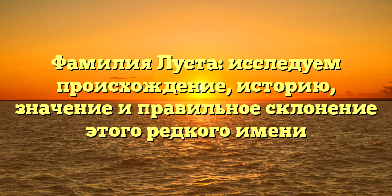 Фамилия Луста: исследуем происхождение, историю, значение и правильное склонение этого редкого имени