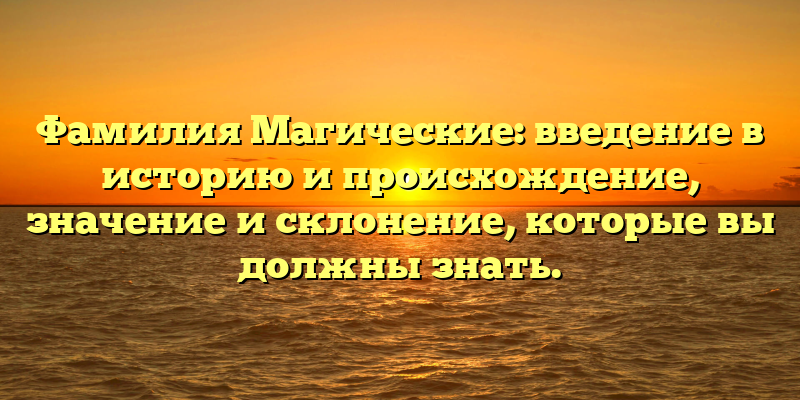 Фамилия Магические: введение в историю и происхождение, значение и склонение, которые вы должны знать.