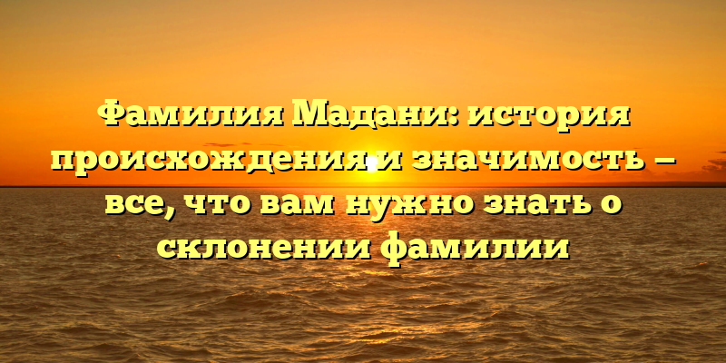 Фамилия Мадани: история происхождения и значимость — все, что вам нужно знать о склонении фамилии