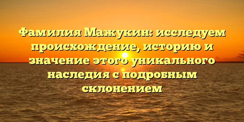 Фамилия Мажукин: исследуем происхождение, историю и значение этого уникального наследия с подробным склонением
