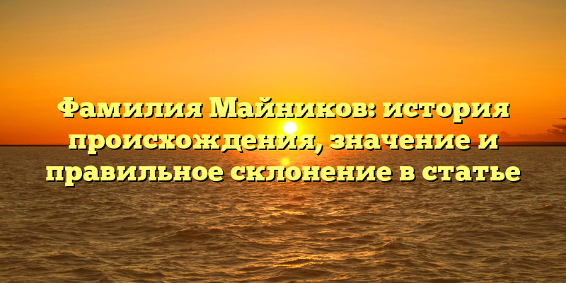 Фамилия Майников: история происхождения, значение и правильное склонение в статье