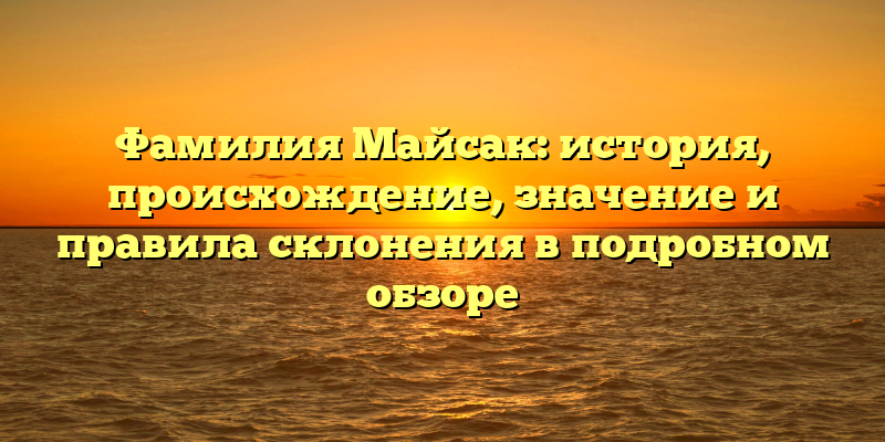Фамилия Майсак: история, происхождение, значение и правила склонения в подробном обзоре