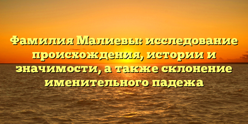 Фамилия Малиевы: исследование происхождения, истории и значимости, а также склонение именительного падежа