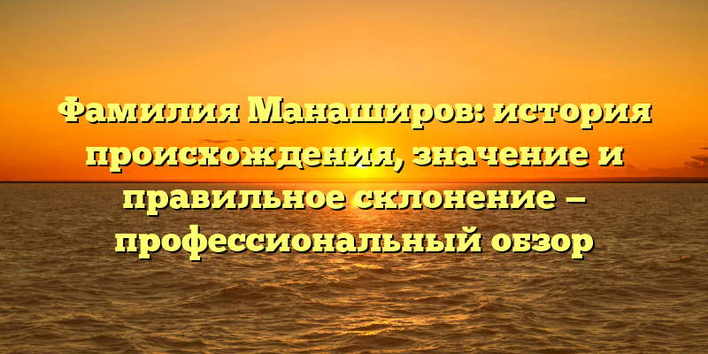 Фамилия Манаширов: история происхождения, значение и правильное склонение — профессиональный обзор