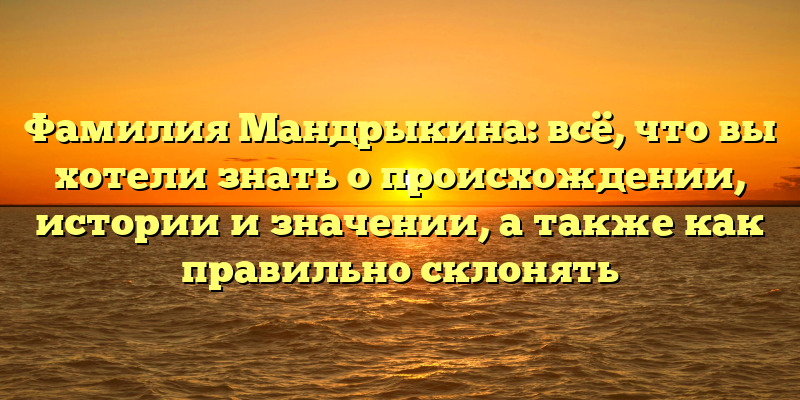 Фамилия Мандрыкина: всё, что вы хотели знать о происхождении, истории и значении, а также как правильно склонять