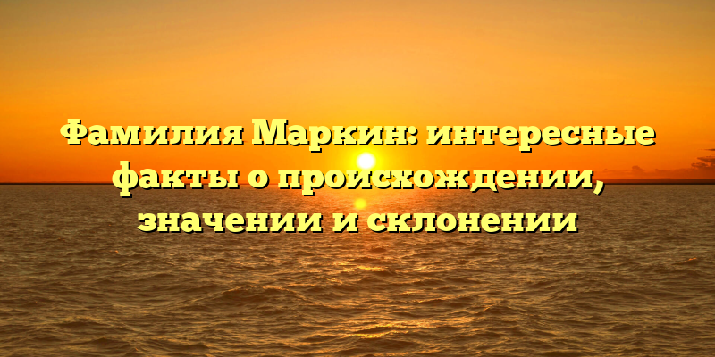 Фамилия Маркин: интересные факты о происхождении, значении и склонении