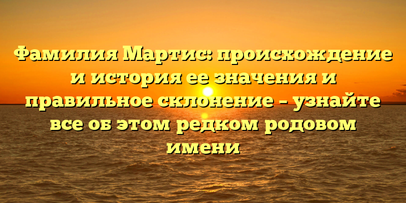 Фамилия Мартис: происхождение и история ее значения и правильное склонение – узнайте все об этом редком родовом имени