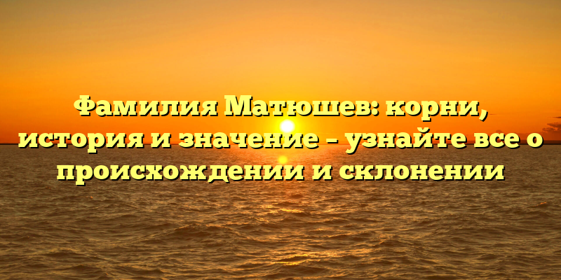 Фамилия Матюшев: корни, история и значение – узнайте все о происхождении и склонении