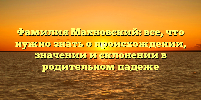 Фамилия Махновский: все, что нужно знать о происхождении, значении и склонении в родительном падеже