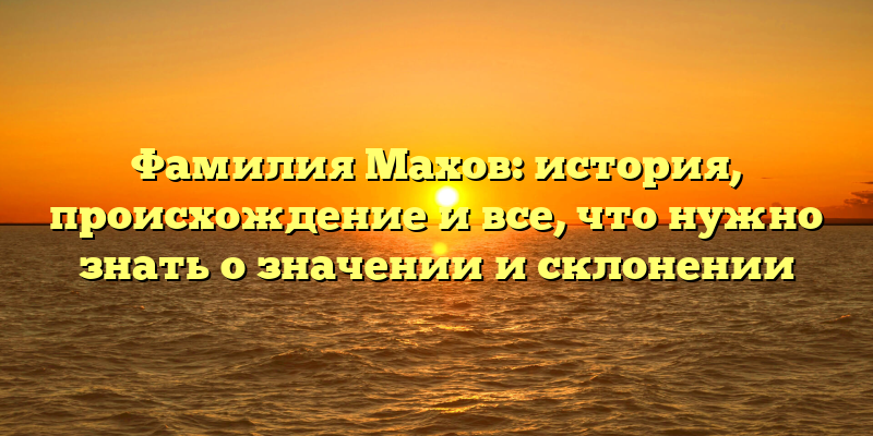 Фамилия Махов: история, происхождение и все, что нужно знать о значении и склонении