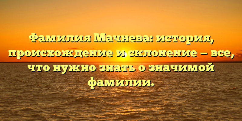 Фамилия Мачнева: история, происхождение и склонение — все, что нужно знать о значимой фамилии.