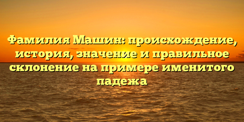 Фамилия Машин: происхождение, история, значение и правильное склонение на примере именитого падежа