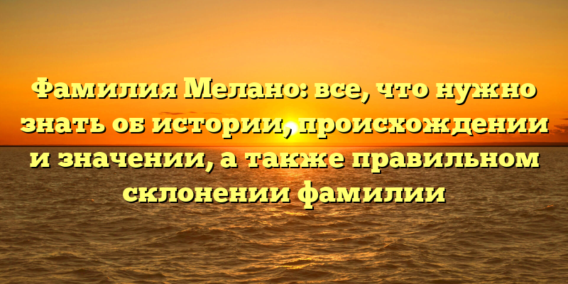 Фамилия Мелано: все, что нужно знать об истории, происхождении и значении, а также правильном склонении фамилии