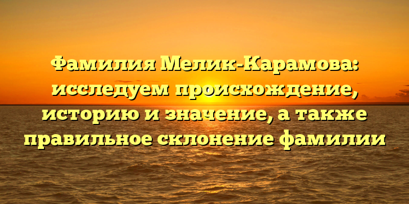 Фамилия Мелик-Карамова: исследуем происхождение, историю и значение, а также правильное склонение фамилии