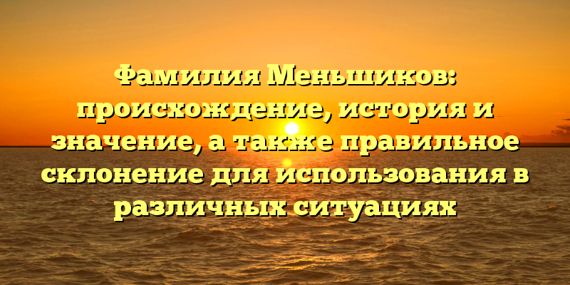 Фамилия Меньшиков: происхождение, история и значение, а также правильное склонение для использования в различных ситуациях