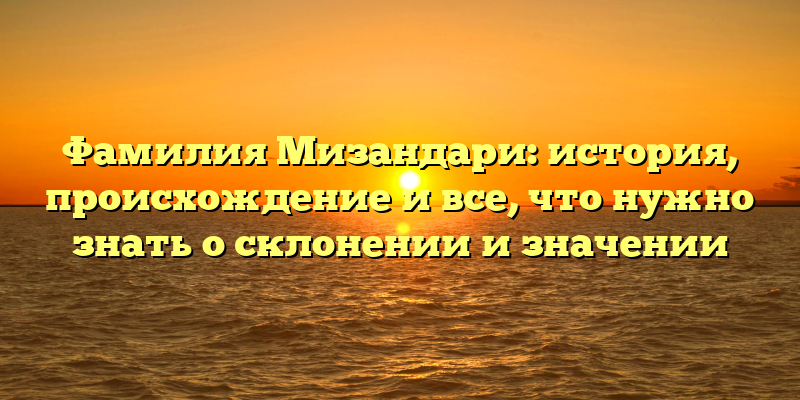 Фамилия Мизандари: история, происхождение и все, что нужно знать о склонении и значении