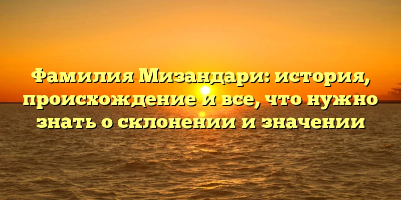 Фамилия Мизандари: история, происхождение и все, что нужно знать о склонении и значении
