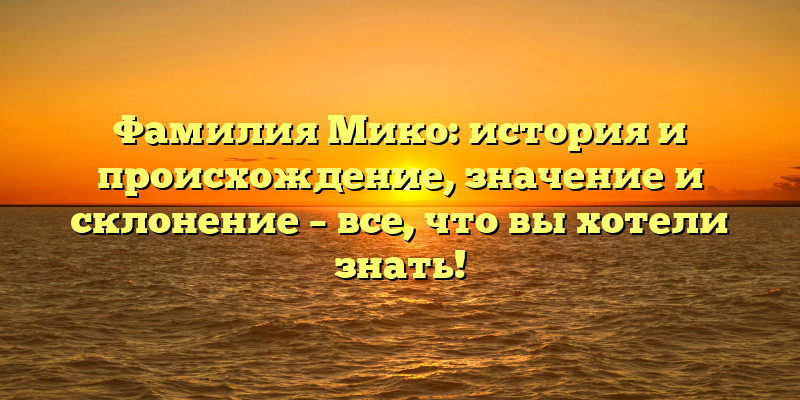 Фамилия Мико: история и происхождение, значение и склонение – все, что вы хотели знать!
