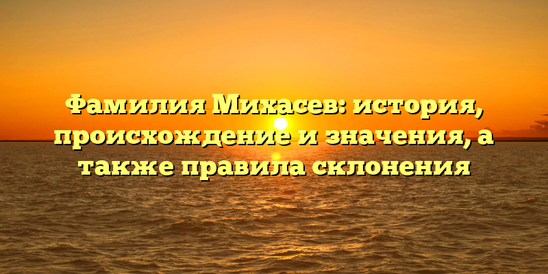 Фамилия Михасев: история, происхождение и значения, а также правила склонения