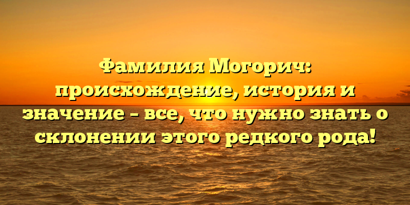 Фамилия Могорич: происхождение, история и значение – все, что нужно знать о склонении этого редкого рода!