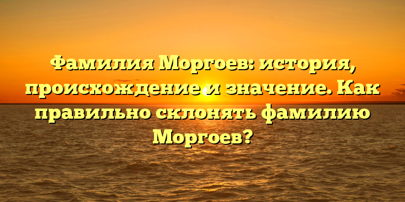Фамилия Моргоев: история, происхождение и значение. Как правильно склонять фамилию Моргоев?