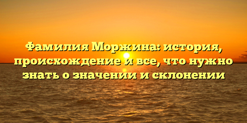Фамилия Моржина: история, происхождение и все, что нужно знать о значении и склонении