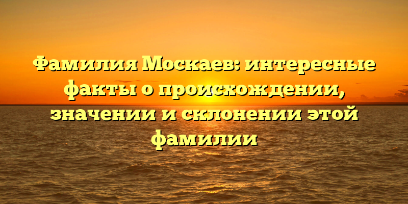 Фамилия Москаев: интересные факты о происхождении, значении и склонении этой фамилии