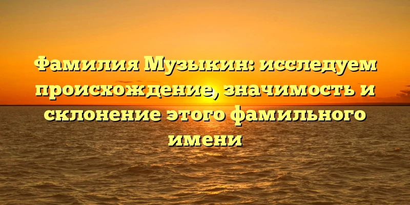 Фамилия Музыкин: исследуем происхождение, значимость и склонение этого фамильного имени