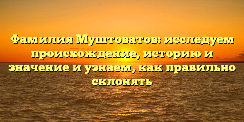 Фамилия Муштоватов: исследуем происхождение, историю и значение и узнаем, как правильно склонять