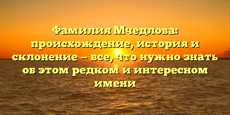 Фамилия Мчедлова: происхождение, история и склонение — все, что нужно знать об этом редком и интересном имени