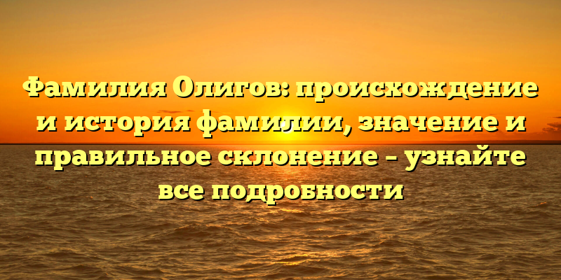 Фамилия Олигов: происхождение и история фамилии, значение и правильное склонение – узнайте все подробности