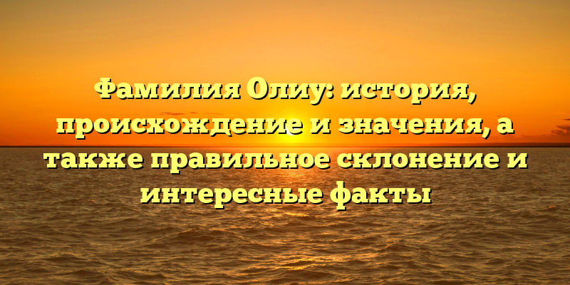 Фамилия Олиу: история, происхождение и значения, а также правильное склонение и интересные факты