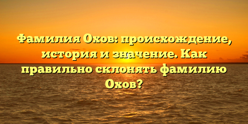 Фамилия Охов: происхождение, история и значение. Как правильно склонять фамилию Охов?