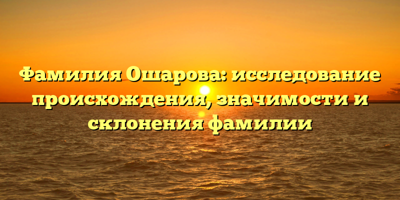Фамилия Ошарова: исследование происхождения, значимости и склонения фамилии