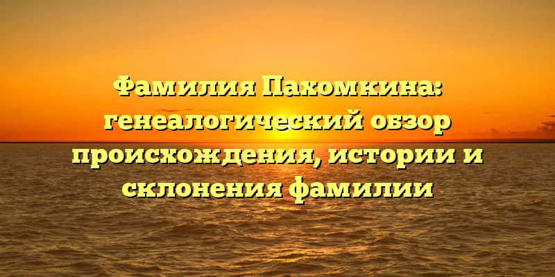 Фамилия Пахомкина: генеалогический обзор происхождения, истории и склонения фамилии