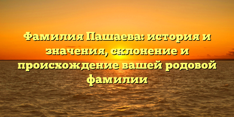 Фамилия Пашаева: история и значения, склонение и происхождение вашей родовой фамилии