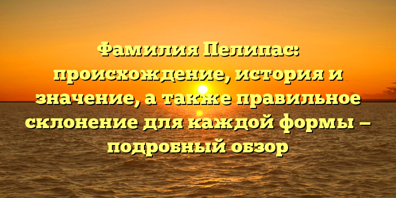 Фамилия Пелипас: происхождение, история и значение, а также правильное склонение для каждой формы — подробный обзор