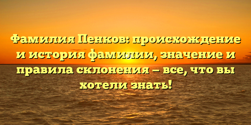 Фамилия Пенков: происхождение и история фамилии, значение и правила склонения — все, что вы хотели знать!