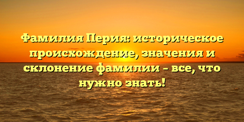 Фамилия Перия: историческое происхождение, значения и склонение фамилии – все, что нужно знать!