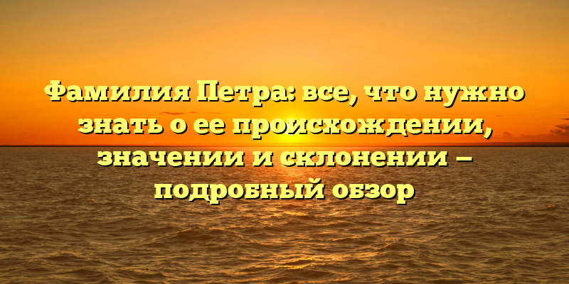 Фамилия Петра: все, что нужно знать о ее происхождении, значении и склонении — подробный обзор