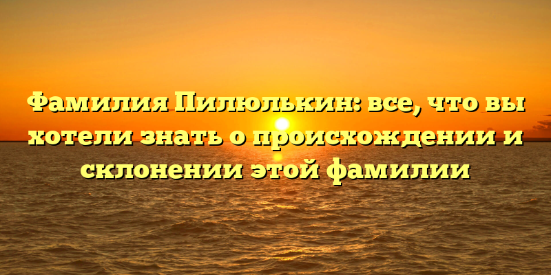Фамилия Пилюлькин: все, что вы хотели знать о происхождении и склонении этой фамилии