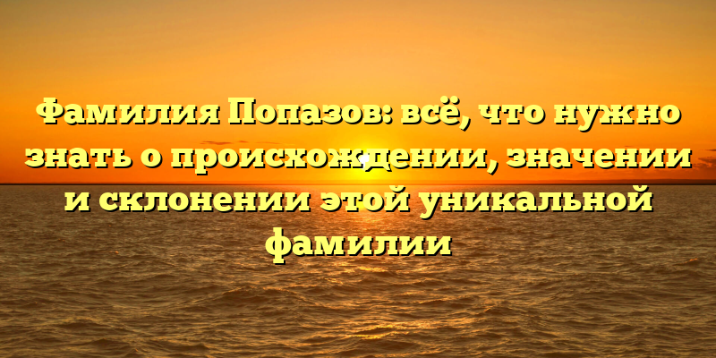 Фамилия Попазов: всё, что нужно знать о происхождении, значении и склонении этой уникальной фамилии