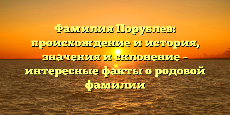Фамилия Порублев: происхождение и история, значения и склонение – интересные факты о родовой фамилии