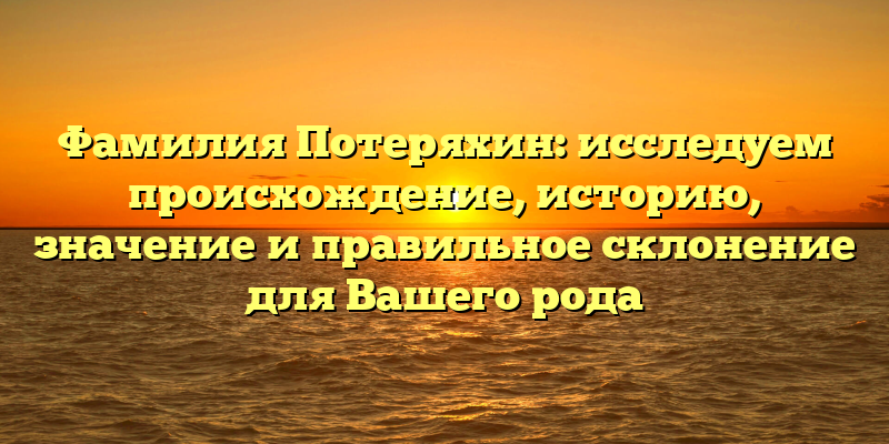 Фамилия Потеряхин: исследуем происхождение, историю, значение и правильное склонение для Вашего рода
