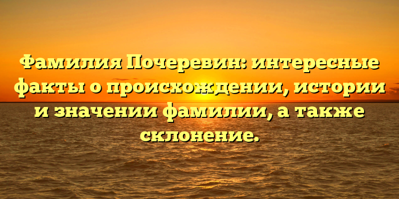 Фамилия Почеревин: интересные факты о происхождении, истории и значении фамилии, а также склонение.