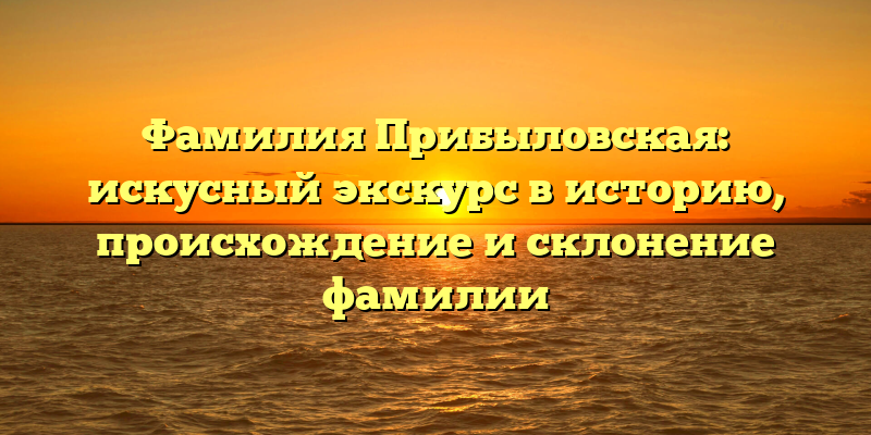 Фамилия Прибыловская: искусный экскурс в историю, происхождение и склонение фамилии