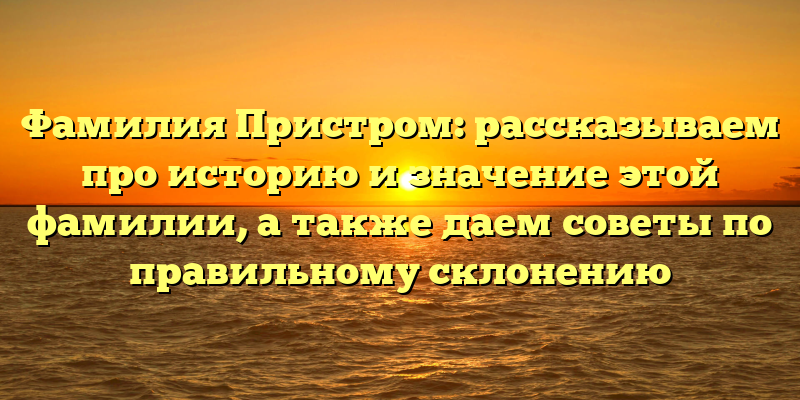 Фамилия Пристром: рассказываем про историю и значение этой фамилии, а также даем советы по правильному склонению