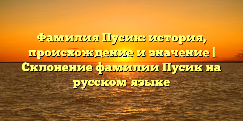 Фамилия Пусик: история, происхождение и значение | Склонение фамилии Пусик на русском языке